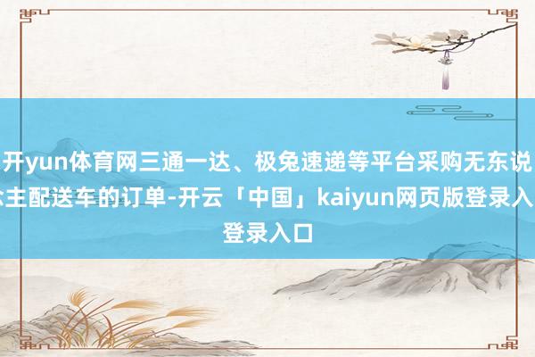 开yun体育网三通一达、极兔速递等平台采购无东说念主配送车的订单-开云「中国」kaiyun网页版登录入口