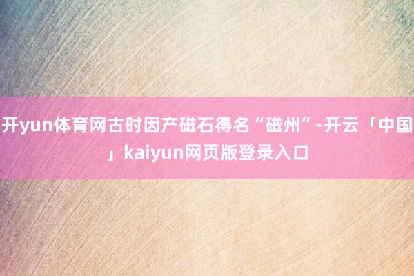 开yun体育网古时因产磁石得名“磁州”-开云「中国」kaiyun网页版登录入口