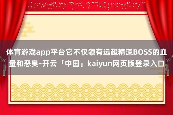 体育游戏app平台它不仅领有远超精深BOSS的血量和恶臭-开云「中国」kaiyun网页版登录入口