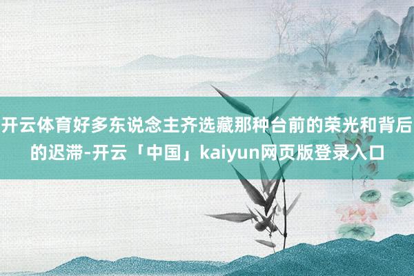 开云体育好多东说念主齐选藏那种台前的荣光和背后的迟滞-开云「中国」kaiyun网页版登录入口