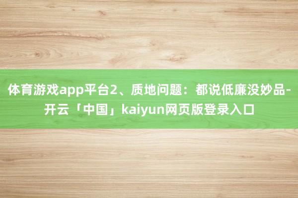 体育游戏app平台2、质地问题：都说低廉没妙品-开云「中国」kaiyun网页版登录入口