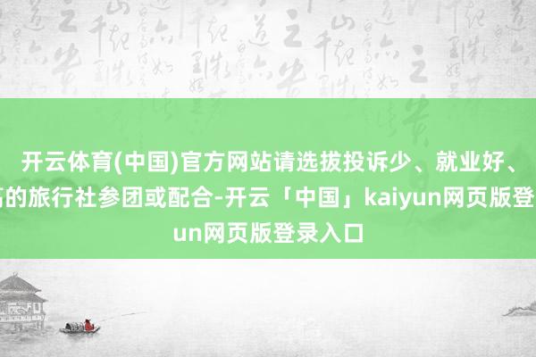 开云体育(中国)官方网站请选拔投诉少、就业好、信誉高的旅行社参团或配合-开云「中国」kaiyun网页版登录入口