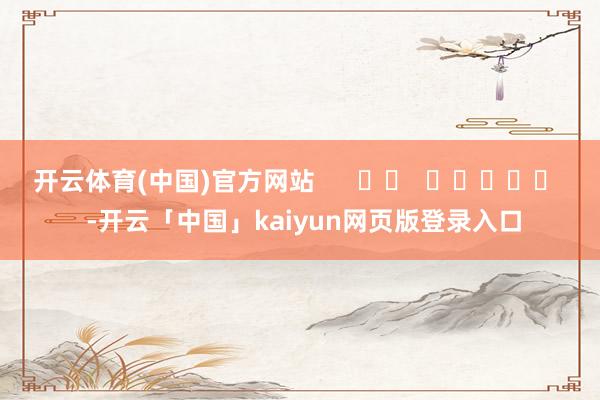开云体育(中国)官方网站 -开云「中国」kaiyun网页版登录入口